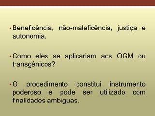 • Beneficência, não-maleficência, justiça e
autonomia.
• Como eles se aplicariam aos OGM ou
transgênicos?
• O procedimento constitui instrumento
poderoso e pode ser utilizado com
finalidades ambíguas.
 
