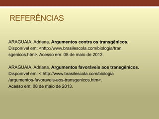 REFERÊNCIAS
ARAGUAIA, Adriana. Argumentos contra os transgênicos.
Disponível em: <http://www.brasilescola.com/biologia/tran
sgenicos.htm>. Acesso em: 08 de maio de 2013.
ARAGUAIA, Adriana. Argumentos favoráveis aos transgênicos.
Disponível em: < http://www.brasilescola.com/biologia
/argumentos-favoraveis-aos-transgenicos.htm>.
Acesso em: 08 de maio de 2013.
 