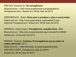 FREITAS, Eduardo de. Os transgênicos.
Disponível em: < http://www.brasilescola.com/geografia/os-
transgenicos.htm>. Acesso em: 08 de maio de 2013.
GREENPEACE - Brasil. Ruim para o produtor e para o consumidor.
Disponível em: <http://www.greenpeace.org/brasil/pt/O-que-
fazemos/Transgenicos/)>.Acesso em: 08 de maio de 2013.
GRISÓLIA, Cesar Koppe. Transgênicos, questão ética. 2003.
Disponível em: <http://pib.socioambiental.org/c/noticias?id=39939>
Acesso em: 10 de junho de 2013.
PAPPON, Thomas. Conheça 10 transgênicos que já estão na
cadeia alimentar. 2013.
Disponível em: < http://www.bbc.co.uk/portuguese/noticia
s/2013/02/130207_transgenicos_lista_tp.shtml>.
Acesso em: 08 de maio de 2013.
 