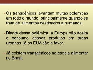 • Os transgênicos levantam muitas polêmicas
em todo o mundo, principalmente quando se
trata de alimentos destinados a humanos.
• Diante dessa polêmica, a Europa não aceita
o consumo desses produtos em áreas
urbanas, já os EUA são a favor.
• Já existem transgênicos na cadeia alimentar
no Brasil.
 