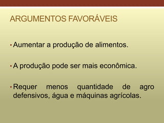 ARGUMENTOS FAVORÁVEIS
• Aumentar a produção de alimentos.
• A produção pode ser mais econômica.
• Requer menos quantidade de agro
defensivos, água e máquinas agrícolas.
 