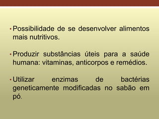 • Possibilidade de se desenvolver alimentos
mais nutritivos.
• Produzir substâncias úteis para a saúde
humana: vitaminas, anticorpos e remédios.
• Utilizar enzimas de bactérias
geneticamente modificadas no sabão em
pó.
 