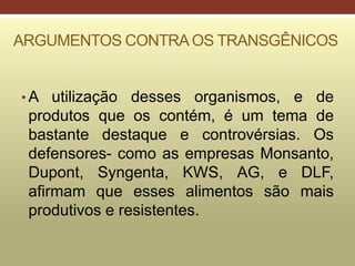 ARGUMENTOS CONTRAOS TRANSGÊNICOS
• A utilização desses organismos, e de
produtos que os contém, é um tema de
bastante destaque e controvérsias. Os
defensores- como as empresas Monsanto,
Dupont, Syngenta, KWS, AG, e DLF,
afirmam que esses alimentos são mais
produtivos e resistentes.
 