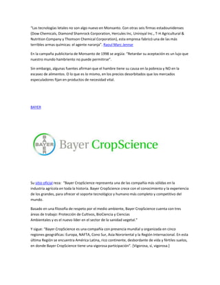 “Las tecnologías letales no son algo nuevo en Monsanto. Con otras seis firmas estadounidenses
(Dow Chemicals, Diamond Shamrock Corporation, Hercules Inc, Uniroyal Inc., T-H Agricultural &
Nutrition Company y Thomson Chemical Corporation), esta empresa fabricó una de las más
terribles armas químicas: el agente naranja”. Raoul Marc Jennar

En la campaña publicitaria de Monsanto de 1998 se argüía: “Retardar su aceptación es un lujo que
nuestro mundo hambriento no puede permitirse”.

Sin embargo, algunas fuentes afirman que el hambre tiene su causa en la pobreza y NO en la
escasez de alimentos. O lo que es lo mismo, en los precios desorbitados que los mercados
especuladores fijan en productos de necesidad vital.




BAYER




Su sitio oficial reza: “Bayer CropScience representa una de las compañía más sólidas en la
industria agrícola en toda la historia. Bayer CropScience crece con el conocimiento y la experiencia
de los grandes, para ofrecer el soporte tecnológico y humano más completo y competitivo del
mundo.

Basado en una filosofía de respeto por el medio ambiente, Bayer CropScience cuenta con tres
áreas de trabajo: Protección de Cultivos, BioCiencia y Ciencias
Ambientales y es el nuevo líder en el sector de la sanidad vegetal.”

Y sigue: “Bayer CropScience es una compañía con presencia mundial y organizada en cinco
regiones geográficas: Europa, NAFTA, Cono Sur, Asia Nororiental y la Región Internacional. En esta
última Región se encuentra América Latina, rico continente, desbordante de vida y fértiles suelos,
en donde Bayer CropScience tiene una vigorosa participación”. [Vigorosa, sí, vigorosa.]
 