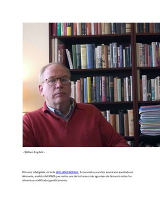 - William Engdahl -




Otra voz infatigable, es la de WILLIAM ENGDAHL. Economista y escritor americano asentado en
Alemania, analista del NWO que realiza una de las tareas más agresivas de denuncia sobre los
alimentos modificados genéticamente.
 