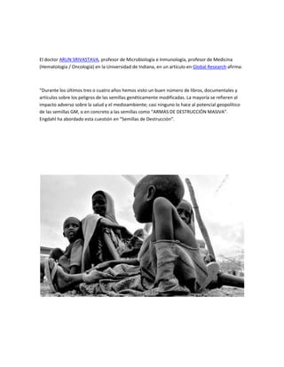 El doctor ARUN SRIVASTAVA, profesor de Microbiología e Inmunología, profesor de Medicina
(Hematología / Oncología) en la Universidad de Indiana, en un artículo en Global Research afirma:



“Durante los últimos tres o cuatro años hemos visto un buen número de libros, documentales y
artículos sobre los peligros de las semillas genéticamente modificadas. La mayoría se refieren al
impacto adverso sobre la salud y el medioambiente; casi ninguno lo hace al potencial geopolítico
de las semillas GM, o en concreto a las semillas como “ARMAS DE DESTRUCCIÓN MASIVA”.
Engdahl ha abordado esta cuestión en “Semillas de Destrucción”.
 