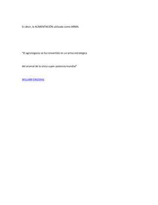 Es decir, la ALIMENTACIÓN utilizada como ARMA.




“El agronegocio se ha convertido en un arma estratégica



del arsenal de la única super-potencia mundial”



WILLIAM ENGDAHL
 