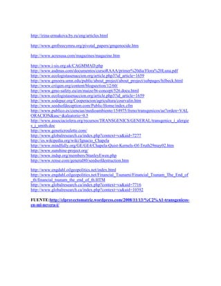 http://irina-ermakova.by.ru/eng/articles.html

http://www.gmfreecymru.org/pivotal_papers/gmgenocide.htm

http://www.acresusa.com/magazines/magazine.htm

http://www.i-sis.org.uk/CAGMMAD.php
http://www.asdmas.com/documentos/cursoRAAA/primer%20dia/Flora%20Luna.pdf
http://www.ecologistasenaccion.org/article.php3?id_article=1659
http://www.gmoera.umn.edu/public/about_project/about_project/subpages/hilbeck.html
http://www.criigen.org/content/blogsection/12/60/
http://www.gmo-safety.eu/en/maize/bt-concept/526.docu.html
http://www.ecologistasenaccion.org/article.php3?id_article=1659
http://www.sodepaz.org/Cooperacion/agricultura/courvalin.htm
http://www.seedsofdeception.com/Public/Home/index.cfm
http://www.publico.es/ciencias/medioambiente/154975/freno/transgenicos/ue?orden=VAL
ORACION&asc=&aleatorio=0.5
http://www.associaciolera.org/recursos/TRANSGENICS/GENERAL/transgenics_i_alergie
s_j_smith.doc
http://www.geneticroulette.com/
http://www.globalresearch.ca/index.php?context=va&aid=7277
http://es.wikipedia.org/wiki/Ignacio_Chapela
http://www.mindfully.org/GE/GE4/Chapela-Quist-Kernels-Of-Truth29may02.htm
http://www.sunshine-project.org/
http://www.indsp.org/members/StanleyEwen.php
http://www.rense.com/general80/seedsofdestruction.htm

http://www.engdahl.oilgeopolitics.net/index.html
http://www.engdahl.oilgeopolitics.net/Financial_Tsunami/Financial_Tsunam_The_End_of
_th/financial_tsunam_the_end_of_th.HTM
http://www.globalresearch.ca/index.php?context=va&aid=7716
http://www.globalresearch.ca/index.php?context=va&aid=10392

FUENTE:http://elproyectomatriz.wordpress.com/2008/11/13/%C2%A1-transgenicos-
en-mi-nevera-i/
 