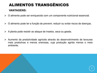 ALIMENTOS TRANSGÊNICOS
    VANTAGENS:
 O alimento pode ser enriquecido com um componente nutricional essencial.


 O alimento pode ter a função de prevenir, reduzir ou evitar riscos de doenças.


 A planta pode resistir ao ataque de insetos, seca ou geada.


 Aumento da produtividade agrícola através do desenvolvimento de lavouras
  mais produtivas e menos onerosas, cuja produção agrida menos o meio
  ambiente.




                                                                               7
 