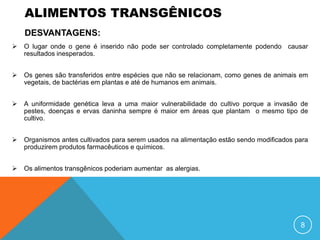 ALIMENTOS TRANSGÊNICOS
    DESVANTAGENS:
   O lugar onde o gene é inserido não pode ser controlado completamente podendo causar
    resultados inesperados.


   Os genes são transferidos entre espécies que não se relacionam, como genes de animais em
    vegetais, de bactérias em plantas e até de humanos em animais.


   A uniformidade genética leva a uma maior vulnerabilidade do cultivo porque a invasão de
    pestes, doenças e ervas daninha sempre é maior em áreas que plantam o mesmo tipo de
    cultivo.


   Organismos antes cultivados para serem usados na alimentação estão sendo modificados para
    produzirem produtos farmacêuticos e químicos.


   Os alimentos transgênicos poderiam aumentar as alergias.




                                                                                          8
 