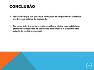 CONCLUSÃO

 Visualiza-se que nos próximos anos pode-se ter ganhos expressivos
  em diversos setores da sociedade.


 Por outro lado é preciso investir em ciência básica para estabelecer
  protocolos adequados às condições ambientais e a biodiversidade
  própria do território nacional.




                                                                         9
 