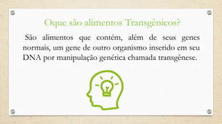 Oque são alimentos Transgênicos?
São alimentos que contém, além de seus genes
normais, um gene de outro organismo inserido em seu
DNA por manipulação genética chamada transgênese.
 