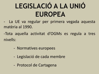 LEGISLACIÓ A LA UNIÓ
EUROPEA
- La UE va regular per primera vegada aquesta
matèria al 1990.
-Tota aquella activitat d’OGMs es regula a tres
nivells:
- Normatives europees
- Legislació de cada membre
- Protocol de Cartagena

 