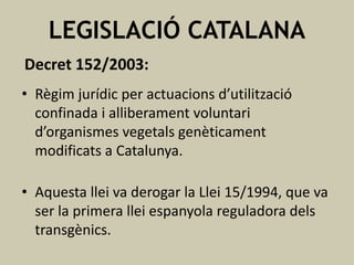 LEGISLACIÓ CATALANA
Decret 152/2003:
• Règim jurídic per actuacions d’utilització
confinada i alliberament voluntari
d’organismes vegetals genèticament
modificats a Catalunya.
• Aquesta llei va derogar la Llei 15/1994, que va
ser la primera llei espanyola reguladora dels
transgènics.

 