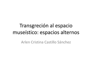 Transgreción al espacio
museístico: espacios alternos
Arlen Cristina Castillo Sánchez
 