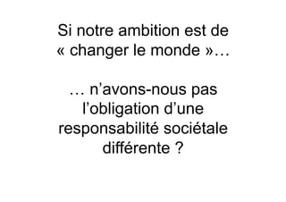 Si notre ambition est de
« changer le monde »…

  … n’avons-nous pas
   l’obligation d’une
responsabilité sociétale
      différente ?
 