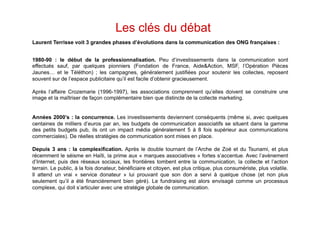 Les clés du débat
Laurent Terrisse voit 3 grandes phases d’évolutions dans la communication des ONG françaises :


1980-90 : le début de la professionnalisation. Peu d’investissements dans la communication sont
effectués sauf, par quelques pionniers (Fondation de France, Aide&Action, MSF, l’Opération Pièces
Jaunes… et le Téléthon) ; les campagnes, généralement justifiées pour soutenir les collectes, reposent
souvent sur de l’espace publicitaire qu’il est facile d’obtenir gracieusement.

Après l’affaire Crozemarie (1996-1997), les associations comprennent qu’elles doivent se construire une
image et la maîtriser de façon complémentaire bien que distincte de la collecte marketing.


Années 2000’s : la concurrence. Les investissements deviennent conséquents (même si, avec quelques
centaines de milliers d’euros par an, les budgets de communication associatifs se situent dans la gamme
des petits budgets pub, ils ont un impact média généralement 5 à 8 fois supérieur aux communications
commerciales). De réelles stratégies de communication sont mises en place.

Depuis 3 ans : la complexification. Après le double tournant de l’Arche de Zoé et du Tsunami, et plus
récemment le séisme en Haïti, la prime aux « marques associatives » fortes s’accentue. Avec l’avènement
d’Internet, puis des réseaux sociaux, les frontières tombent entre la communication, la collecte et l’action
terrain. Le public, à la fois donateur, bénéficiaire et citoyen, est plus critique, plus consumériste, plus volatile.
Il attend un vrai « service donateur » lui prouvant que son don a servi à quelque chose (et non plus
seulement qu’il a été financièrement bien géré). Le fundraising est alors envisagé comme un processus
complexe, qui doit s’articuler avec une stratégie globale de communication.
 