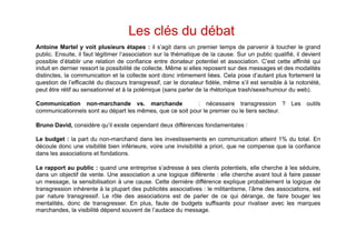 Les clés du débat
Antoine Martel y voit plusieurs étapes : il s’agit dans un premier temps de parvenir à toucher le grand
public. Ensuite, il faut légitimer l’association sur la thématique de la cause. Sur un public qualifié, il devient
possible d’établir une relation de confiance entre donateur potentiel et association. C’est cette affinité qui
induit en dernier ressort la possibilité de collecte. Même si elles reposent sur des messages et des modalités
distinctes, la communication et la collecte sont donc intimement liées. Cela pose d’autant plus fortement la
question de l’efficacité du discours transgressif, car le donateur fidèle, même s’il est sensible à la notoriété,
peut être rétif au sensationnel et à la polémique (sans parler de la rhétorique trash/sexe/humour du web).

Communication non-marchande vs. marchande                  : nécessaire transgression ? Les outils
communicationnels sont au départ les mêmes, que ce soit pour le premier ou le tiers secteur.

Bruno David, considère qu’il existe cependant deux différences fondamentales :

Le budget : la part du non-marchand dans les investissements en communication atteint 1% du total. En
découle donc une visibilité bien inférieure, voire une invisibilité a priori, que ne compense que la confiance
dans les associations et fondations.

Le rapport au public : quand une entreprise s’adresse à ses clients potentiels, elle cherche à les séduire,
dans un objectif de vente. Une association a une logique différente : elle cherche avant tout à faire passer
un message, la sensibilisation à une cause. Cette dernière différence explique probablement la logique de
transgression inhérente à la plupart des publicités associatives : le militantisme, l’âme des associations, est
par nature transgressif. Le rôle des associations est de parler de ce qui dérange, de faire bouger les
mentalités, donc de transgresser. En plus, faute de budgets suffisants pour rivaliser avec les marques
marchandes, la visibilité dépend souvent de l’audace du message.
 