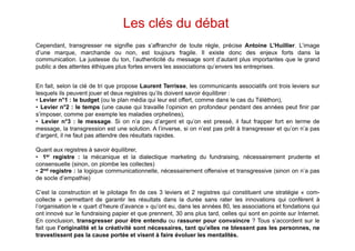 Les clés du débat
Cependant, transgresser ne signifie pas s’affranchir de toute règle, précise Antoine L’Huillier. L’image
d’une marque, marchande ou non, est toujours fragile. Il existe donc des enjeux forts dans la
communication. La justesse du ton, l’authenticité du message sont d’autant plus importantes que le grand
public a des attentes éthiques plus fortes envers les associations qu’envers les entreprises.


En fait, selon la clé de tri que propose Laurent Terrisse, les communicants associatifs ont trois leviers sur
lesquels ils peuvent jouer et deux registres qu’ils doivent savoir équilibrer :
•  Levier n°1 : le budget (ou le plan média qui leur est offert, comme dans le cas du Téléthon),
•  Levier n°2 : le temps (une cause qui travaille l’opinion en profondeur pendant des années peut finir par
s’imposer, comme par exemple les maladies orphelines),
•  Levier n°3 : le message. Si on n’a peu d’argent et qu’on est pressé, il faut frapper fort en terme de
message, la transgression est une solution. A l’inverse, si on n’est pas prêt à transgresser et qu’on n’a pas
d’argent, il ne faut pas attendre des résultats rapides.

Quant aux registres à savoir équilibrer,
•  1er registre : la mécanique et la dialectique marketing du fundraising, nécessairement prudente et
consensuelle (sinon, on plombe les collectes)
•  2nd registre : la logique communicationnelle, nécessairement offensive et transgressive (sinon on n’a pas
de socle d’empathie)

C’est la construction et le pilotage fin de ces 3 leviers et 2 registres qui constituent une stratégie « com-
collecte » permettant de garantir les résultats dans la durée sans rater les innovations qui confèrent à
l’organisation le « quart d’heure d’avance » qu’ont eu, dans les années 80, les associations et fondations qui
ont innové sur le fundraising papier et que prennent, 30 ans plus tard, celles qui sont en pointe sur Internet.
En conclusion, transgresser pour être entendu ou rassurer pour convaincre ? Tous s’accordent sur le
fait que l’originalité et la créativité sont nécessaires, tant qu’elles ne blessent pas les personnes, ne
travestissent pas la cause portée et visent à faire évoluer les mentalités.
 