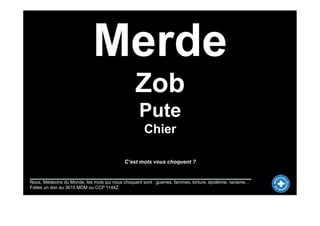 Merde
                                                 Zob
                                                   Pute
                                                      Chier

                                            C’est mots vous choquent ?


Nous, Médecins du Monde, les mots qui nous choquent sont : guerres, famines, torture, épidémie, racisme…
Faites un don au 3615 MDM ou CCP 1144Z
 