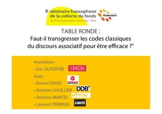 TABLE RONDE :
 Faut-il transgresser les codes classiques
du discours associatif pour être e cace ?"

  Animation :
  • Eric DUTERTRE
  Avec :
  • Bruno DAVID
  • Antoine LHUILLIER
  • Antoine MARTEL
  • Laurent TERRISSE
 