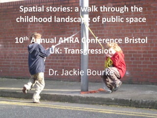 Spatial stories: a walk through the
childhood landscape of public space
10th Annual AHRA Conference Bristol
UK: Transgression

Dr. Jackie Bourke

 