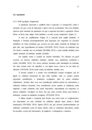 11
4.2. Agradação
4.2.1. Perfil geológico longitudinal
A agradação representa o equilíbrio entre a regressão e a transgressão, sendo o
momento em que a taxa de deposição é igual à taxa de acomodação. Para esta atividade
optou-se pelo momento da agradação em que a regressão tem início a agradação. Dessa
forma, as fáceis mais antigas serão marinhas e as mais jovens continentais (Figura 3).
A base do empilhamento (Figura 4) é marcada pelo argilito laminado. A
laminação é formada predominantemente pela deposição por suspensão ou correntes
turbidíticas de baixa densidade que ocorrem em uma ampla variedade de litologias de
grão fino, mas especialmente em lamitos (TUCKER, 2014). Ocorre em ambientes que
vão desde o marinho raso ao profundo (SGARBI, 2012), e neste trabalho definido como
argilito laminado de ambiente marinho profundo.
Em seguida, temos a camada de calcário dolomítico. Os calcários em geral
ocorrem em diversos ambientes marinhos: marinho raso, plataforma continental e
recifes (SGARBI, 2012). Por serem calcários formados pela substituição da dolomita,
são mais comuns perto da superfície e, em alguns casos, trata-se de um efeito de
alteração (TUCKER, 2014), assim sendo, de ambiente marinho raso.
A terceira camada é o arenito com estratificação cruzada cavalgante, que foi
ligada ao ambiente transicional do tipo delta marinho, onde os arenitos podem
apresentar estratificações e laminações cavalgantes, além de outras estruturas
sedimentares. Arenitos finos com essa estratificação também podem ser relacionados a
ambientes deltaicos lacustrino. Essa estratificação ocorre quando as ondulações estão
migrando e muito sedimento está sendo depositado, especialmente em suspensão, as
marcas onduladas “cavalgam” no dorso das que estão corrente abaixo para formar a
laminação cruzada de ondulação cavalgante (TUCKER, 2014).
A última camada é composta pela brecha, que assim como os conglomerados,
são depositadas em uma variedade de ambientes (glacial, leque aluvial e fluvial
entrelaçado) (TUCKER, 2014). Sgarbi (2012) cita que ocorrem preferencialmente em
ambientes continentais como de leques aluvias, onde os sedimentos depositados variam
de cascalhos a areia mal selecionados, de angulosos e subangulosos e imaturos.
 