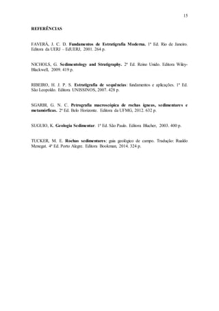 15
REFERÊNCIAS
FAVERÁ, J. C. D. Fundamentos de Estratigrafia Moderna. 1ª Ed. Rio de Janeiro.
Editora da UERJ – EdUERJ, 2001. 264 p.
NICHOLS, G. Sedimentology and Stratigraphy. 2ª Ed. Reino Unido. Editora Wiley-
Blackwell, 2009. 419 p.
RIBEIRO, H. J. P. S. Estratigrafia de sequências: fundamentos e aplicações. 1ª Ed.
São Leopoldo. Editora UNISSINOS, 2007. 428 p.
SGARBI, G. N. C. Petrografia macroscópica de rochas ígneas, sedimentares e
metamórficas. 2ª Ed. Belo Horizonte. Editora da UFMG, 2012. 632 p.
SUGUIO, K. Geologia Sedimentar. 1ª Ed. São Paulo. Editora Blucher, 2003. 400 p.
TUCKER, M. E. Rochas sedimentares: guia geológico de campo. Tradução: Rualdo
Menegat. 4ª Ed. Porto Alegre. Editora Bookman, 2014. 324 p.
 
