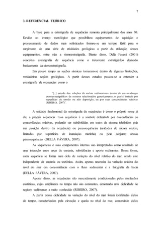 7
3. REFERENCIAL TEÓRICO
A base para a estratigrafia de sequências remonta principalmente dos anos 60.
Devido ao avanço tecnológico que possibilitou equipamentos de aquisição e
processamento de dados mais sofisticados formou-se um terreno fértil para o
surgimento de uma série de atividades geológicas a partir da utilização desses
equipamentos, entre elas a sismoestratigrafia. Diante disso, Della Faverá (2001)
conceitua estratigrafia de sequência como o tratamento estratigráfico derivado
basicamente da sismoestratigrafia.
Em pouco tempo as seções sísmicas tornaram-se dentro de algumas limitações,
verdadeiras seções geológicas. A partir desses estudos passou-se a entender a
estratigrafia de sequencias como o
“[...] estudo das relações de rochas sedimentares dentro de um arcabouço
cronoestratigráficos de estratos relacionados geneticamente, o qual é limitado por
superfícies de erosão ou não deposição, ou por suas concordâncias relativas
(RIBEIRO, 2007)”.
A unidade fundamental da estratigrafia de sequências é como o próprio nome já
diz, a própria sequencia. Essa sequência é a unidade delimitada por discordâncias ou
concordâncias relativas, podendo ser subdivididas em tratos de sistema (definidos pela
sua posição dentro da sequência) ou parassequências (unidades de menor ordem,
limitadas por superfícies de inundação marinha) ou pelo conjunto dessas
parassequências (DELLA FÁVERA, 2007).
As sequências e suas componentes internas são interpretadas como resultado de
uma interação entre taxas de eustasia, subsidências e aporte sedimentar. Dessa forma,
cada sequência se forma num ciclo de variação do nível relativo do mar, sendo este
independente da eustasia ou tectônica. Assim, apenas necessita da variação relativa do
nível do mar em concomitância com o fluxo sedimentar e a fisiografia da bacia
(DELLA FÁVERA, 2007).
Apesar disso, as sequências são marcadamente condicionadas pelas oscilações
eustáticas, cujas amplitudes no tempo não são constantes, denotando uma ciclicidade no
registro sedimentar a muito conhecido (RIBEIRO, 2007).
A partir dessa ciclicidade na variação do nível do mar foram idealizadas ciclos
de tempo, caracterizados pela elevação e queda no nível do mar, construindo ciclos
 