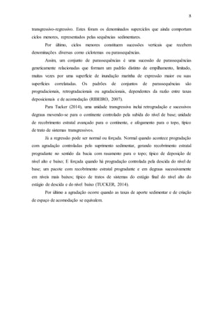 8
transgressivo-regressivo. Estes foram os denominados superciclos que ainda comportam
ciclos menores, representados pelas sequências sedimentares.
Por último, ciclos menores constituem sucessões verticais que recebem
denominações diversas como ciclotemas ou parassequências.
Assim, um conjunto de parassequências é uma sucessão de parassequências
geneticamente relacionadas que formam um padrão distinto de empilhamento, limitado,
muitas vezes por uma superfície de inundação marinha de expressão maior ou suas
superfícies correlatadas. Os padrões de conjuntos de parassequências são
progradacionais, retrogradacionais ou agradacionais, dependentes da razão entre taxas
deposicionais e de acomodação (RIBEIRO, 2007).
Para Tucker (2014), uma unidade transgressiva inclui retrogradação e sucessivos
degraus movendo-se para o continente controlado pela subida do nível de base; unidade
de recobrimento estratal avançado para o continente, e afogamento para o topo, típico
de trato de sistemas transgressivos.
Já a regressão pode ser normal ou forçada. Normal quando acontece progradação
com agradação controladas pelo suprimento sedimentar, gerando recobrimento estratal
progradante no sentido da bacia com rasamento para o topo; típico de deposição de
nível alto e baixo; E forçada quando há progradação controlada pela descida do nível de
base; um pacote com recobrimento estratal progradante e em degraus sucessivamente
em níveis mais baixos; típico de tratos de sistemas do estágio final do nível alto do
estágio de descida e do nível baixo (TUCKER, 2014).
Por último a agradação ocorre quando as taxas de aporte sedimentar e de criação
de espaço de acomodação se equivalem.
 