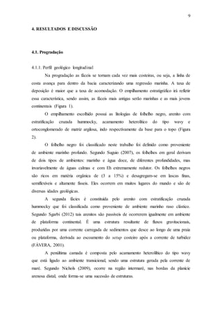 9
4. RESULTADOS E DISCUSSÃO
4.1. Progradação
4.1.1. Perfil geológico longitudinal
Na progradação as fáceis se tornam cada vez mais costeiras, ou seja, a linha de
costa avança para dentro da bacia caracterizando uma regressão marinha. A taxa de
deposição é maior que a taxa de acomodação. O empilhamento estratigráfico irá refletir
essa característica, sendo assim, as fáceis mais antigas serão marinhas e as mais jovens
continentais (Figura 1).
O empilhamento escolhido possui as litologias de folhelho negro, arenito com
estratificação cruzada hummocky, acamamento heterolítico do tipo wavy e
ortoconglomerado de matriz argilosa, indo respectivamente da base para o topo (Figura
2).
O folhelho negro foi classificado neste trabalho foi definido como proveniente
de ambiente marinho profundo. Segundo Suguio (2007), os folhelhos em geral derivam
de dois tipos de ambientes: marinho e água doce, de diferentes profundidades, mas
invariavelmente de águas calmas e com Eh extremamente redutor. Os folhelhos negros
são ricos em matéria orgânica de (3 a 15%) e desagregam-se em lascas finas,
semiflexíveis e altamente físseis. Eles ocorrem em muitos lugares do mundo e são de
diversas idades geológicas.
A segunda fácies é constituída pelo arenito com estratificação cruzada
hummocky que foi classificada como proveniente de ambiente marinho raso clástico.
Segundo Sgarbi (2012) tais arenitos são passíveis de ocorrerem igualmente em ambiente
de plataforma continental. É uma estrutura resultante de fluxos gravitacionais,
produzidas por uma corrente carregada de sedimentos que desce ao longo de uma praia
ou plataforma, derivada ao escoamento do setup costeiro após a corrente de turbidez
(FÁVERA, 2001).
A penúltima camada é composta pelo acamamento heterolíltico do tipo wavy
que está ligado ao ambiente transicional, sendo uma estrutura gerada pela corrente de
maré. Segundo Nichols (2009), ocorre na região intermaré, nas bordas da planície
arenosa distal, onde forma-se uma sucessão de estruturas.
 