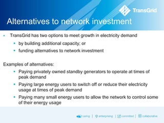Alternatives to network investment


TransGrid has two options to meet growth in electricity demand
 by building additional capacity; or
 funding alternatives to network investment

Examples of alternatives:
 Paying privately owned standby generators to operate at times of
peak demand
 Paying large energy users to switch off or reduce their electricity
usage at times of peak demand
 Paying many small energy users to allow the network to control some
of their energy usage

 