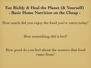 Eat Richly & Heal the Planet (& Yourself)
- Basic Home Nutrition on the Cheap -
How much did you enjoy the food you’ve eaten today?
How nourishing did it feel?
How good do you feel about the sources that food
came from?
 