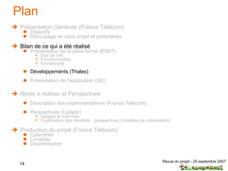 Plan Présentation Générale (France Télécom) Objectifs Découpage en sous projet et partenaires  Bilan de ce qui a été réalisé Présentation de la plate-forme (ENST) Etat de l'art  Fonctionnalités Architecture Développements (Thales) Présentation de l'application (3IE) Reste à réaliser et Perspectives Description des expérimentations (France Télécom) Perspectives (Codetic) Usages et marchés Exploitation des résultats - perspectives (modèles de valorisation) Production du projet (France Télécom) Calendrier Livrables Dissémination 