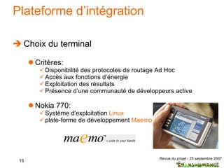 Plateforme d’intégration Choix du terminal Critères: Disponibilité des protocoles de routage Ad Hoc Accès aux fonctions d’énergie Exploitation des résultats Présence d’une communauté de développeurs active Nokia 770: Système d'exploitation  Linux plate-forme de développement  Maemo 