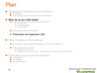 Plan Présentation Générale (France Télécom) Objectifs Découpage en sous projet et partenaires  Bilan de ce qui a été réalisé Présentation de la plate-forme (ENST) Etat de l'art  Fonctionnalités Architecture Développements (Thales) Présentation de l'application (3IE) Reste à réaliser et Perspectives Description des expérimentations (France Télécom) Perspectives (Codetic) Usages et marchés Exploitation des résultats - perspectives (modèles de valorisation) Production du projet (France Télécom) Calendrier Livrables Dissémination 