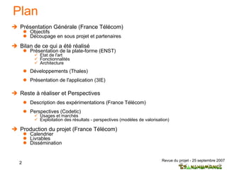 Plan Présentation Générale (France Télécom) Objectifs Découpage en sous projet et partenaires  Bilan de ce qui a été réalisé Présentation de la plate-forme (ENST) Etat de l'art  Fonctionnalités Architecture Développements (Thales) Présentation de l'application (3IE) Reste à réaliser et Perspectives Description des expérimentations (France Télécom) Perspectives (Codetic) Usages et marchés Exploitation des résultats - perspectives (modèles de valorisation) Production du projet (France Télécom) Calendrier Livrables Dissémination 