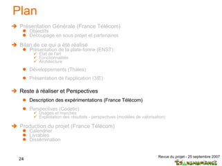 Plan Présentation Générale (France Télécom) Objectifs Découpage en sous projet et partenaires  Bilan de ce qui a été réalisé Présentation de la plate-forme (ENST) Etat de l'art  Fonctionnalités Architecture Développements (Thales) Présentation de l'application (3IE) Reste à réaliser et Perspectives Description des expérimentations (France Télécom) Perspectives (Codetic) Usages et marchés Exploitation des résultats - perspectives (modèles de valorisation) Production du projet (France Télécom) Calendrier Livrables Dissémination 
