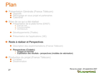 Plan Présentation Générale (France Télécom) Objectifs Découpage en sous projet et partenaires  Calendrier Bilan de ce qui a été réalisé Présentation de la plate-forme (ENST) Etat de l'art  Fonctionnalités Architecture Développements (Thalès) Présentation de l'applications (3IE) Reste à réaliser et Perspectives Description des expérimentations (France Télécom) Perspectives (Codetic) Usages et marchés Exploitation des résultats - perspectives (modèles de valorisation) Production du projet (France Télécom) Livrables Dissémination 