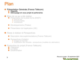 Plan Présentation Générale (France Télécom) Objectifs Découpage en sous projet et partenaires  Bilan de ce qui a été réalisé Présentation de la plate-forme (ENST) Etat de l'art  Fonctionnalités Architecture Développements (Thales) Présentation de l'application (3IE) Reste à réaliser et Perspectives Description des expérimentations (France Télécom) Perspectives (Codetic) Usages et marchés Exploitation des résultats - perspectives (modèles de valorisation) Production du projet (France Télécom) Calendrier Livrables Dissémination 