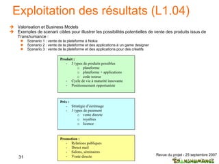 Exploitation des résultats (L1.04) Valorisation et Business Models Exemples de scenarii cibles pour illustrer les possibilités potentielles de vente des produits issus de Transhumance : Scenario 1 : vente de la plateforme à Nokia Scenario 2 : vente de la plateforme et des applications à un game designer Scenario 3 : vente de la plateforme et des applications pour des créatifs 