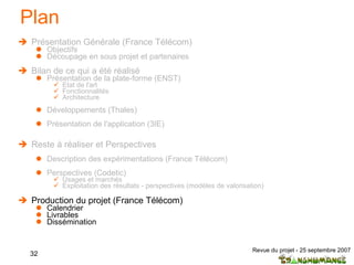 Plan Présentation Générale (France Télécom) Objectifs Découpage en sous projet et partenaires  Bilan de ce qui a été réalisé Présentation de la plate-forme (ENST) Etat de l'art  Fonctionnalités Architecture Développements (Thales) Présentation de l'application (3IE) Reste à réaliser et Perspectives Description des expérimentations (France Télécom) Perspectives (Codetic) Usages et marchés Exploitation des résultats - perspectives (modèles de valorisation) Production du projet (France Télécom) Calendrier Livrables Dissémination 