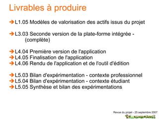 Livrables à produire L1.05 Modèles de valorisation des actifs issus du projet L3.03 Seconde version de la plate-forme intégrée - (complète) L4.04 Première version de l'application  L4.05 Finalisation de l'application  L4.06 Rendu de l'application et de l'outil d'édition  L5.03 Bilan d'expérimentation - contexte professionnel L5.04 Bilan d'expérimentation - contexte étudiant L5.05 Synthèse et bilan des expérimentations 