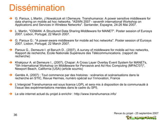 Dissémination G. Paroux, L.Martin, J.Nowalczyk et I.Demeure. Transhumance: A power sensitive middleware for data sharing on mobile ad hoc networks. "ASWN 2007 - seventh international Workshop on Applications and Services in Wireless Networks".  Santander, Espagne, 24-26 Mai 2007. L. Martin, "CDMAN: A Structured Data Sharing Middleware for MANET". Poster session of Eurosys 2007. Lisbon, Portugal, 22 March 2007. G. Paroux G.: "A power-aware middleware for mobile ad hoc networks". Poster session of Eurosys 2007. Lisbon, Portugal, 22 March 2007. Paroux G., Demeure I. et Baruch D., (2007), A survey of middleware for mobile ad hoc networks, Rapport de recherche, École Nationale Supérieure des Télécommunications. (rapport de recherche) Khakpour A. et Demeure I., (2007), Chapar: A Cross Layer Overlay Event System for MANETs, "5th International Workshop on Middleware for Pervasive and Ad Hoc Computing (MPAC'07)", Newport Beach, California (USA) (article soumis) Gentès A, (2007) : Tout commence par des histoires : scénarios et scénarisations dans la recherche en STIC, Revue Hermes, numéro spécial sur l’innovation, France L’intergiciel Transhumance est sous licence LGPL et sera mis à disposition de la communauté à l’issue des expérimentations menées dans le cadre du SP5. Le site internet actuel du projet à enrichir : http://www.transhumance.info/ 