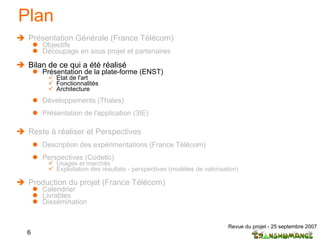 Plan Présentation Générale (France Télécom) Objectifs Découpage en sous projet et partenaires  Bilan de ce qui a été réalisé Présentation de la plate-forme (ENST) Etat de l'art  Fonctionnalités Architecture Développements (Thales) Présentation de l'application (3IE) Reste à réaliser et Perspectives Description des expérimentations (France Télécom) Perspectives (Codetic) Usages et marchés Exploitation des résultats - perspectives (modèles de valorisation) Production du projet (France Télécom) Calendrier Livrables Dissémination 