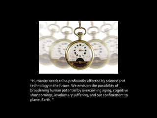 “ Humanity needs to be profoundly affected by science and technology in the future. We envision the possibility of broadening human potential by overcoming aging, cognitive shortcomings, involuntary suffering, and our confinement to planet Earth. ” 