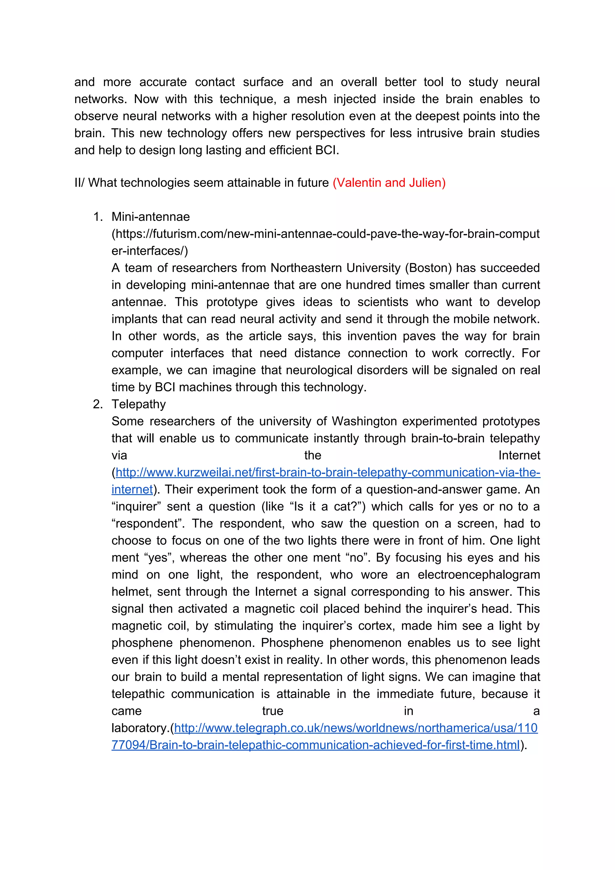 and more accurate contact surface and an overall better tool to study neural
networks. Now with this technique, a mesh injected inside the brain enables to
observe neural networks with a higher resolution even at the deepest points into the
brain. This new technology offers new perspectives for less intrusive brain studies
and help to design long lasting and efficient BCI.
II/ What technologies seem attainable in future ​(Valentin and Julien)
1. Mini-antennae
(https://futurism.com/new-mini-antennae-could-pave-the-way-for-brain-comput
er-interfaces/)
A team of researchers from Northeastern University (Boston) has succeeded
in developing mini-antennae that are one hundred times smaller than current
antennae. This prototype gives ideas to scientists who want to develop
implants that can read neural activity and send it through the mobile network.
In other words, as the article says, this invention paves the way for brain
computer interfaces that need distance connection to work correctly. For
example, we can imagine that neurological disorders will be signaled on real
time by BCI machines through this technology.
2. Telepathy
Some researchers of the university of Washington experimented prototypes
that will enable us to communicate instantly through brain-to-brain telepathy
via the Internet
(​http://www.kurzweilai.net/first-brain-to-brain-telepathy-communication-via-the-
internet​). Their experiment took the form of a question-and-answer game. An
“inquirer” sent a question (like “Is it a cat?”) which calls for yes or no to a
“respondent”. The respondent, who saw the question on a screen, had to
choose to focus on one of the two lights there were in front of him. One light
ment “yes”, whereas the other one ment “no”. By focusing his eyes and his
mind on one light, the respondent, who wore an electroencephalogram
helmet, sent through the Internet a signal corresponding to his answer. This
signal then activated a magnetic coil placed behind the inquirer’s head. This
magnetic coil, by stimulating the inquirer’s cortex, made him see a light by
phosphene phenomenon. Phosphene phenomenon enables us to see light
even if this light doesn’t exist in reality. In other words, this phenomenon leads
our brain to build a mental representation of light signs. We can imagine that
telepathic communication is attainable in the immediate future, because it
came true in a
laboratory.(​http://www.telegraph.co.uk/news/worldnews/northamerica/usa/110
77094/Brain-to-brain-telepathic-communication-achieved-for-first-time.html​).
 
