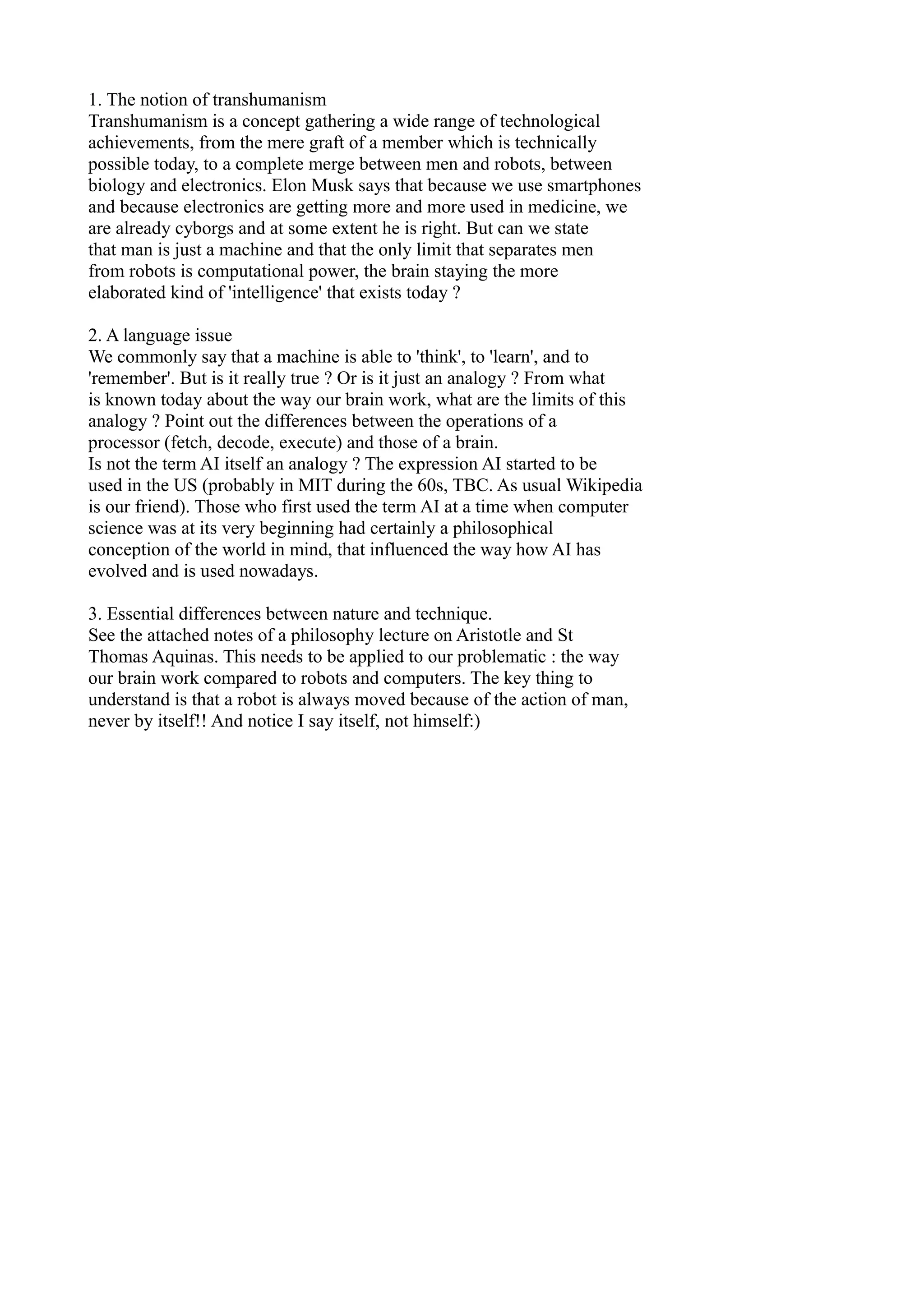 1. The notion of transhumanism
Transhumanism is a concept gathering a wide range of technological
achievements, from the mere graft of a member which is technically
possible today, to a complete merge between men and robots, between
biology and electronics. Elon Musk says that because we use smartphones
and because electronics are getting more and more used in medicine, we
are already cyborgs and at some extent he is right. But can we state
that man is just a machine and that the only limit that separates men
from robots is computational power, the brain staying the more
elaborated kind of 'intelligence' that exists today ?
2. A language issue
We commonly say that a machine is able to 'think', to 'learn', and to
'remember'. But is it really true ? Or is it just an analogy ? From what
is known today about the way our brain work, what are the limits of this
analogy ? Point out the differences between the operations of a
processor (fetch, decode, execute) and those of a brain.
Is not the term AI itself an analogy ? The expression AI started to be
used in the US (probably in MIT during the 60s, TBC. As usual Wikipedia
is our friend). Those who first used the term AI at a time when computer
science was at its very beginning had certainly a philosophical
conception of the world in mind, that influenced the way how AI has
evolved and is used nowadays.
3. Essential differences between nature and technique.
See the attached notes of a philosophy lecture on Aristotle and St
Thomas Aquinas. This needs to be applied to our problematic : the way
our brain work compared to robots and computers. The key thing to
understand is that a robot is always moved because of the action of man,
never by itself!! And notice I say itself, not himself:)
 