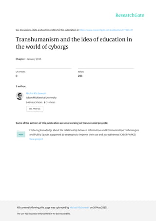 See	discussions,	stats,	and	author	profiles	for	this	publication	at:	https://www.researchgate.net/publication/277341437
Transhumanism	and	the	idea	of	education	in
the	world	of	cyborgs
Chapter	·	January	2015
CITATIONS
0
READS
201
1	author:
Some	of	the	authors	of	this	publication	are	also	working	on	these	related	projects:
Fostering	knowledge	about	the	relationship	between	Information	and	Communication	Technologies
and	Public	Spaces	supported	by	strategies	to	improve	their	use	and	attractiveness	(CYBERPARKS)
View	project
Michal	Klichowski
Adam	Mickiewicz	University
14	PUBLICATIONS			0	CITATIONS			
SEE	PROFILE
All	content	following	this	page	was	uploaded	by	Michal	Klichowski	on	30	May	2015.
The	user	has	requested	enhancement	of	the	downloaded	file.
 