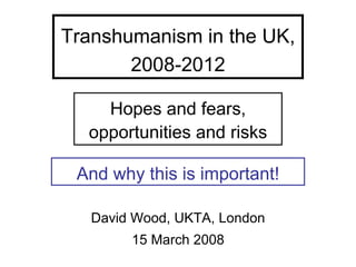 Transhumanism in the UK,
       2008-2012

    Hopes and fears,
  opportunities and risks

 And why this is important!

   David Wood, UKTA, London
        15 March 2008
 